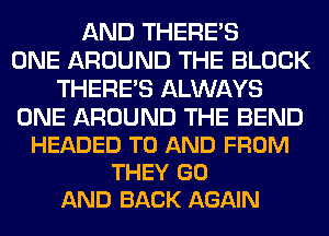 AND THERE'S
ONE AROUND THE BLOCK
THERE'S ALWAYS

ONE AROUND THE BEND
HEADED TO AND FROM
THEY GO
AND BACK AGAIN