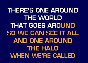 THERE'S ONE AROUND
THE WORLD
THAT GOES AROUND
SO WE CAN SEE IT ALL
AND ONE AROUND

THE HALO
VUHEN WE'RE CALLED
