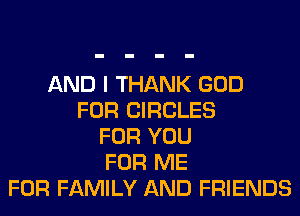 AND I THANK GOD
FOR CIRCLES
FOR YOU
FOR ME
FOR FAMILY AND FRIENDS