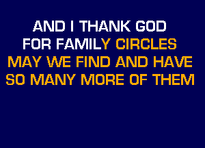 AND I THANK GOD
FOR FAMILY CIRCLES
MAY WE FIND AND HAVE
SO MANY MORE OF THEM