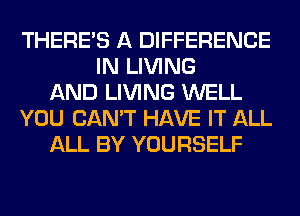 THERE'S A DIFFERENCE
IN LIVING
AND LIVING WELL
YOU CAN'T HAVE IT ALL
ALL BY YOURSELF