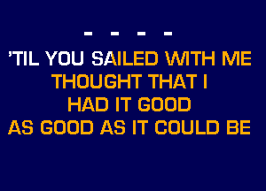 'TIL YOU SAILED WITH ME
THOUGHT THAT I
HAD IT GOOD
AS GOOD AS IT COULD BE