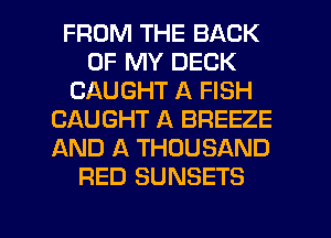 FROM THE BACK
OF MY DECK
CAUGHT A FISH
CAUGHT A BREEZE
AND A THOUSAND
RED SUNSETS

g
