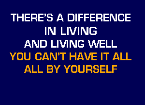 THERE'S A DIFFERENCE
IN LIVING
AND LIVING WELL
YOU CAN'T HAVE IT ALL
ALL BY YOURSELF