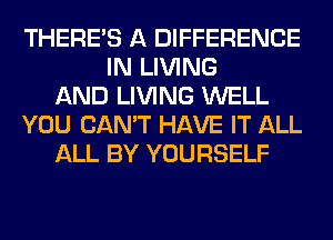 THERE'S A DIFFERENCE
IN LIVING
AND LIVING WELL
YOU CAN'T HAVE IT ALL
ALL BY YOURSELF