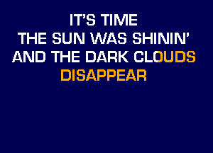 ITS TIME
THE SUN WAS SHINIM
AND THE DARK CLOUDS
DISAPPEAR