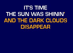 ITS TIME
THE SUN WAS SHINIM
AND THE DARK CLOUDS
DISAPPEAR