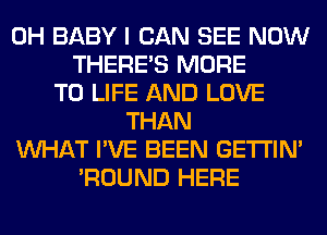 0H BABY I CAN SEE NOW
THERE'S MORE
TO LIFE AND LOVE
THAN
WHAT I'VE BEEN GETI'IM
'ROUND HERE