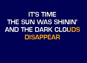 ITS TIME
THE SUN WAS SHINIM
AND THE DARK CLOUDS
DISAPPEAR