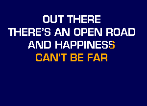 OUT THERE
THERE'S AN OPEN ROAD
AND HAPPINESS
CAN'T BE FAR