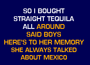 SO I BOUGHT
STRAIGHT TEQUILA
ALL AROUND
SAID BOYS

HERES T0 HER MEMORY
SHE ALWAYS TALKED
ABOUT MEXICO