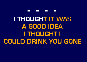 I THOUGHT IT WAS
A GOOD IDEA
I THOUGHT I
COULD DRINK YOU GONE