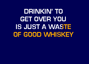 DRINKIN' TO
GET OVER YOU
IS JUST A WASTE

OF GOOD VVHISKEY