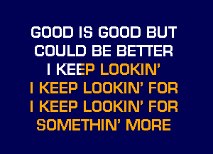 GOOD IS GOOD BUT
COULD BE BETTER
I KEEP LOOKIN'

I KEEP LOOKIN' FOR
I KEEP LOOKIN' FOR
SOMETHIN' MORE