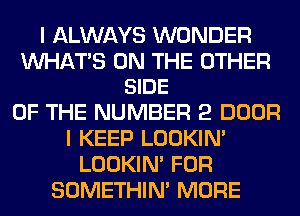 I ALWAYS WONDER

MIHAT'S ON THE OTHER
SIDE

OF THE NUMBER 2 DOOR
I KEEP LOOKIN'
LOOKIN' FOR
SOMETHIN' MORE