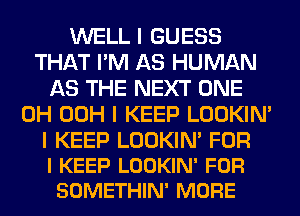 WELL I GUESS
THAT I'M AS HUMAN
AS THE NEXT ONE
0H 00H I KEEP LOOKIN'

I KEEP LOOKIN' FOR
I KEEP LOOKIN' FOR
SOMETHIN' MORE