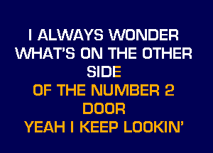 I ALWAYS WONDER
WHATS ON THE OTHER
SIDE
OF THE NUMBER 2
DOOR
YEAH I KEEP LOOKIN'