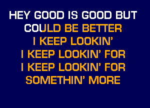 HEY GOOD IS GOOD BUT
COULD BE BETTER
I KEEP LOOKIN'
I KEEP LOOKIN' FOR
I KEEP LOOKIN' FOR
SOMETHIN' MORE