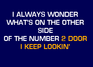 I ALWAYS WONDER
WHATS ON THE OTHER
SIDE
OF THE NUMBER 2 DOOR
I KEEP LOOKIN'