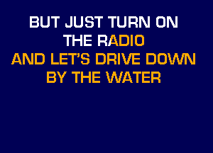 BUT JUST TURN ON
THE RADIO
AND LET'S DRIVE DOWN
BY THE WATER
