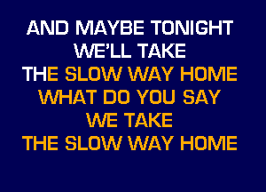 AND MAYBE TONIGHT
WE'LL TAKE
THE SLOW WAY HOME
WHAT DO YOU SAY
WE TAKE
THE SLOW WAY HOME