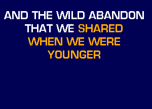 AND THE WILD ABANDON
THAT WE SHARED
WHEN WE WERE

YOUNGER
