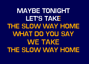 MAYBE TONIGHT
LET'S TAKE
THE SLOW WAY HOME
WHAT DO YOU SAY

WE TAKE
THE SLOW WAY HOME