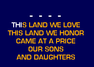 THIS LAND WE LOVE
THIS LAND WE HONOR
CAME AT A PRICE
OUR SONS
AND DAUGHTERS