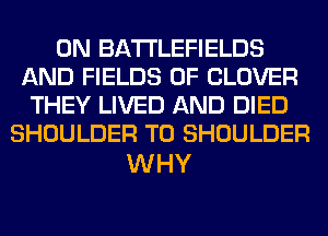 0N BATTLEFIELDS
AND FIELDS 0F CLOVER
THEY LIVED AND DIED
SHOULDER T0 SHOULDER

WHY