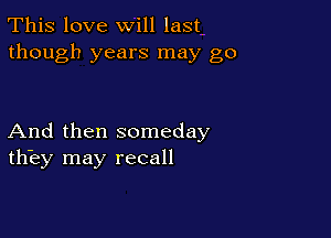 This love will last,
though years may go

And then someday
thiey may recall