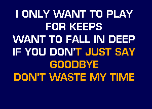 I ONLY WANT TO PLAY
FOR KEEPS
WANT TO FALL IN DEEP
IF YOU DON'T JUST SAY
GOODBYE
DON'T WASTE MY TIME