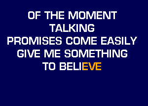 OF THE MOMENT
TALKING
PROMISES COME EASILY
GIVE ME SOMETHING
TO BELIEVE