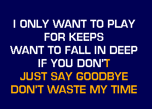 I ONLY WANT TO PLAY
FOR KEEPS
WANT TO FALL IN DEEP
IF YOU DON'T
JUST SAY GOODBYE
DON'T WASTE MY TIME