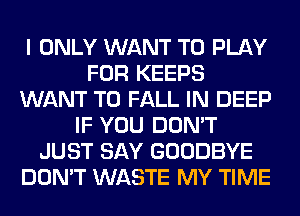 I ONLY WANT TO PLAY
FOR KEEPS
WANT TO FALL IN DEEP
IF YOU DON'T
JUST SAY GOODBYE
DON'T WASTE MY TIME