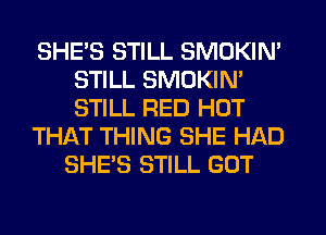SHE'S STILL SMOKIN'
STILL SMOKIN'
STILL RED HOT

TH1QT THING SHE HAD

SHE'S STILL GOT