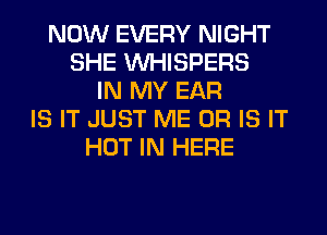 NOW EVERY NIGHT
SHE VVHISPERS
IN MY EAR
IS IT JUST ME OR IS IT
HOT IN HERE