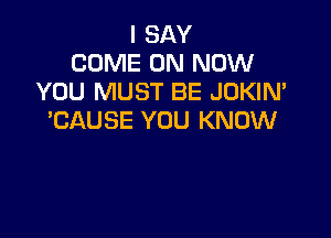 I SAY
COME ON NOW
YOU MUST BE JDKIN'

'CAUSE YOU KNOW