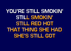 YOU'RE STILL SMOKIN'
STILL SMOKIN'
STILL RED HOT

THAT THING SHE HAD

SHE'S STILL GOT