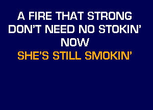 A FIRE THAT STRONG
DON'T NEED N0 STOKIN'
NOW
SHE'S STILL SMOKIN'