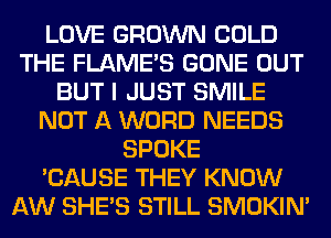 LOVE GROWN COLD
THE FLAMES GONE OUT
BUT I JUST SMILE
NOT A WORD NEEDS
SPOKE
'CAUSE THEY KNOW
AW SHE'S STILL SMOKIN'