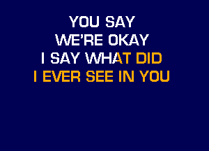 YOU SAY
WE'RE OKAY
I SAY WHAT DID

I EVER SEE IN YOU