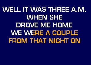 WELL IT WAS THREE AM.
WHEN SHE
DROVE ME HOME
WE WERE A COUPLE
FROM THAT NIGHT 0N