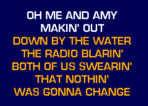 0H ME AND AMY
MAKIM OUT
DOWN BY THE WATER
THE RADIO BLARIN'
BOTH OF US SWEARIN'
THAT NOTHIN'
WAS GONNA CHANGE