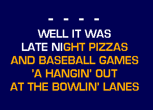 WELL IT WAS
LATE NIGHT PIZZAS
AND BASEBALL GAMES
'A HANGIN' OUT
AT THE BOWLIN' LANES