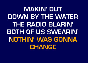 MAKIM OUT
DOWN BY THE WATER
THE RADIO BLARIN'
BOTH OF US SWEARIN'
NOTHIN' WAS GONNA
CHANGE