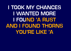 I TOOK MY CHANCES
I WANTED MORE
I FOUND 'A RUST
AND I FOUND THORNS
YOU'RE LIKE 'A