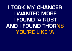 I TOOK MY CHANCES
I WANTED MORE
I FOUND 'A RUST
AND I FOUND THORNS
YOU'RE LIKE 'A