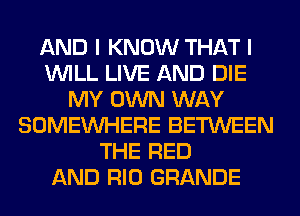 AND I KNOW THAT I
WILL LIVE AND DIE
MY OWN WAY
SOMEINHERE BETWEEN
THE RED
AND RIO GRANDE