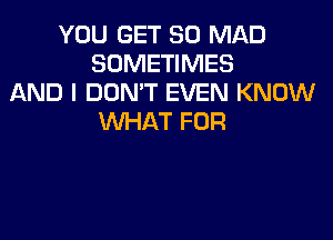 YOU GET SO MAD
SOMETIMES
AND I DON'T EVEN KNOW
WHAT FOR