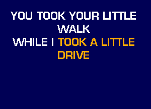 YOU TOOK YOUR LITI'LE
WALK

WHILE I TOOK A LITTLE
DRIVE